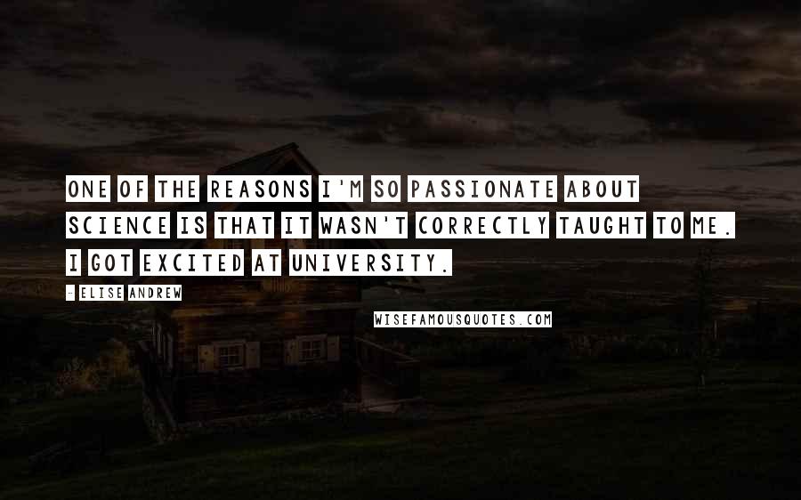 Elise Andrew quotes: One of the reasons I'm so passionate about science is that it wasn't correctly taught to me. I got excited at university.