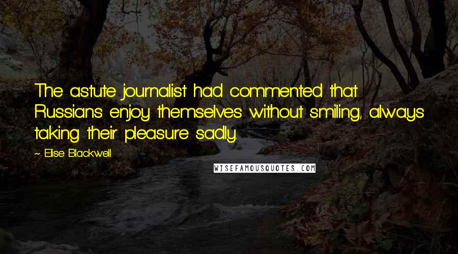Elise Blackwell quotes: The astute journalist had commented that Russians enjoy themselves without smiling, always taking their pleasure sadly. Elise Blackwell quotes: The astute journalist had commented that Russians enjoy themselves without smiling, always taking their pleasure sadly.