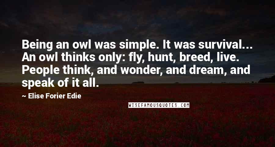 Elise Forier Edie quotes: Being an owl was simple. It was survival... An owl thinks only: fly, hunt, breed, live. People think, and wonder, and dream, and speak of it all. Elise Forier Edie quotes: Being an owl was simple. It was survival... An owl thinks only: fly, hunt, breed, live. People think, and wonder, and dream, and speak of it all.