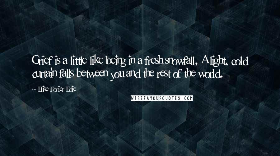 Elise Forier Edie quotes: Grief is a little like being in a fresh snowfall. A light, cold curtain falls between you and the rest of the world. Elise Forier Edie quotes: Grief is a little like being in a fresh snowfall. A light, cold curtain falls between you and the rest of the world.