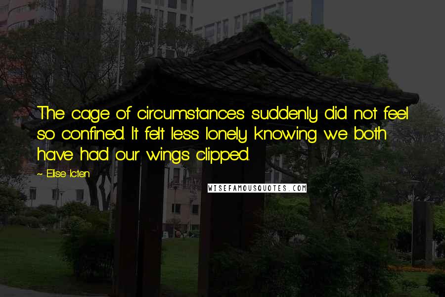 Elise Icten quotes: The cage of circumstances suddenly did not feel so confined. It felt less lonely knowing we both have had our wings clipped. Elise Icten quotes: The cage of circumstances suddenly did not feel so confined. It felt less lonely knowing we both have had our wings clipped.