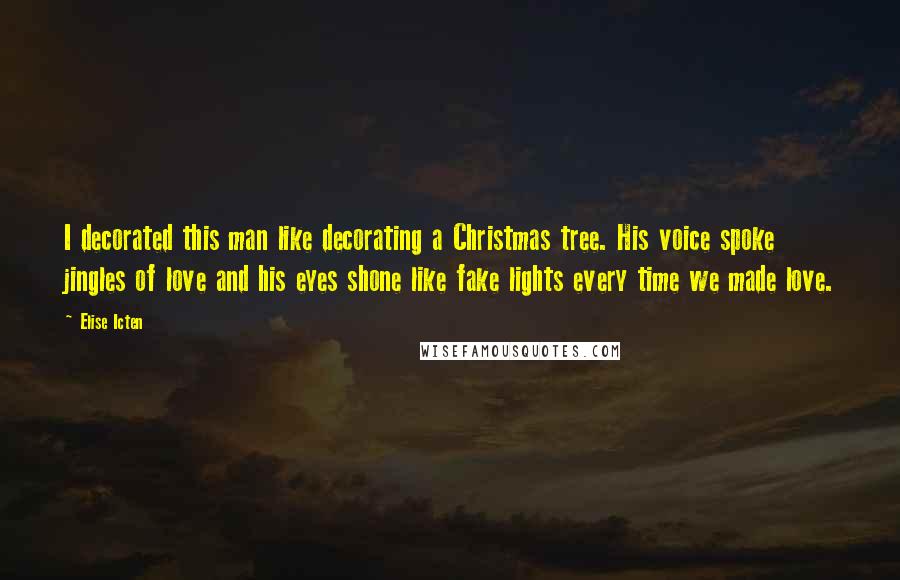 Elise Icten quotes: I decorated this man like decorating a Christmas tree. His voice spoke jingles of love and his eyes shone like fake lights every time we made love. Elise Icten quotes: I decorated this man like decorating a Christmas tree. His voice spoke jingles of love and his eyes shone like fake lights every time we made love.