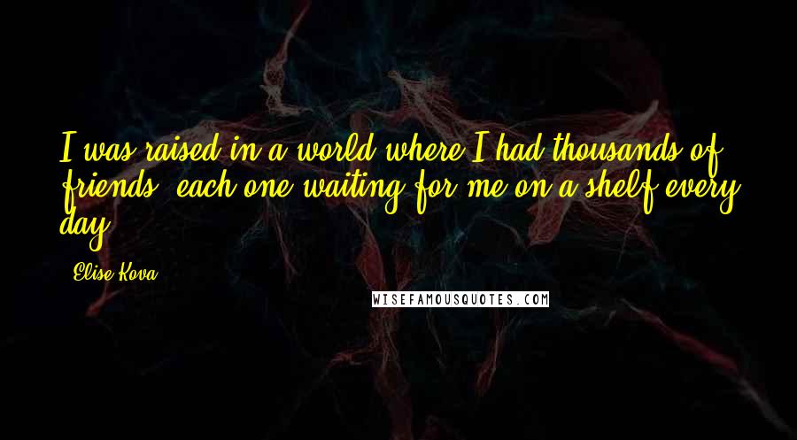 Elise Kova quotes: I was raised in a world where I had thousands of friends, each one waiting for me on a shelf every day.