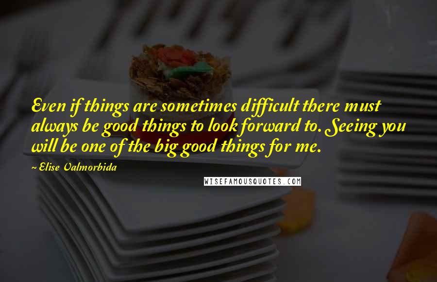 Elise Valmorbida quotes: Even if things are sometimes difficult there must always be good things to look forward to. Seeing you will be one of the big good things for me. Elise Valmorbida quotes: Even if things are sometimes difficult there must always be good things to look forward to. Seeing you will be one of the big good things for me.