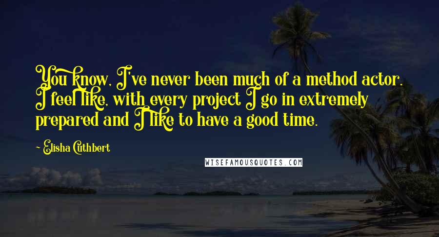 Elisha Cuthbert quotes: You know, I've never been much of a method actor. I feel like, with every project I go in extremely prepared and I like to have a good time. Elisha Cuthbert quotes: You know, I've never been much of a method actor. I feel like, with every project I go in extremely prepared and I like to have a good time.