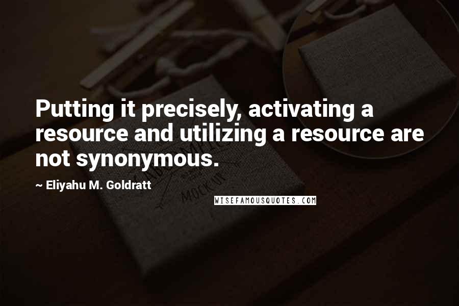 Eliyahu M. Goldratt quotes: Putting it precisely, activating a resource and utilizing a resource are not synonymous.