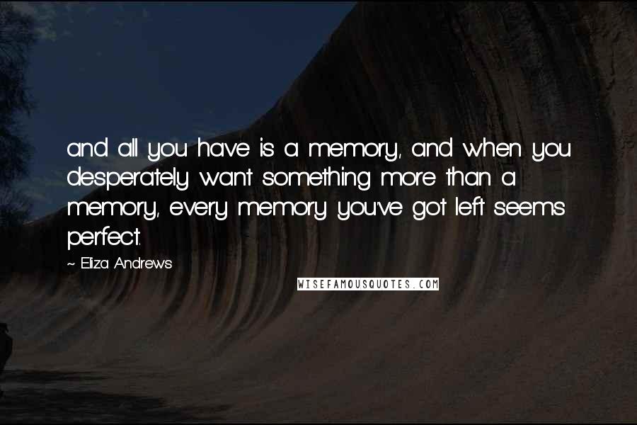 Eliza Andrews quotes: and all you have is a memory, and when you desperately want something more than a memory, every memory you've got left seems perfect.