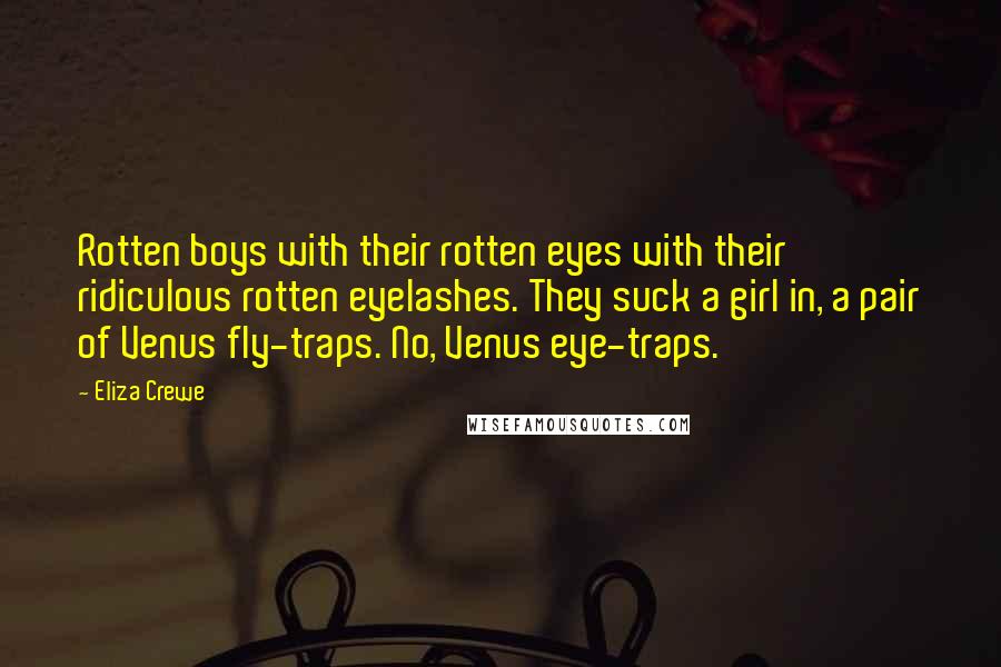 Eliza Crewe quotes: Rotten boys with their rotten eyes with their ridiculous rotten eyelashes. They suck a girl in, a pair of Venus fly-traps. No, Venus eye-traps. Eliza Crewe quotes: Rotten boys with their rotten eyes with their ridiculous rotten eyelashes. They suck a girl in, a pair of Venus fly-traps. No, Venus eye-traps.
