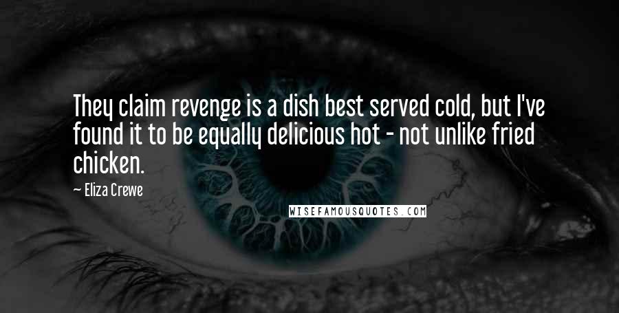 Eliza Crewe quotes: They claim revenge is a dish best served cold, but I've found it to be equally delicious hot - not unlike fried chicken. Eliza Crewe quotes: They claim revenge is a dish best served cold, but I've found it to be equally delicious hot - not unlike fried chicken.