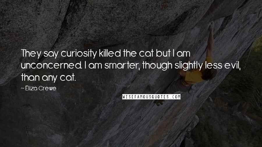 Eliza Crewe quotes: They say curiosity killed the cat but I am unconcerned. I am smarter, though slightly less evil, than any cat. Eliza Crewe quotes: They say curiosity killed the cat but I am unconcerned. I am smarter, though slightly less evil, than any cat.