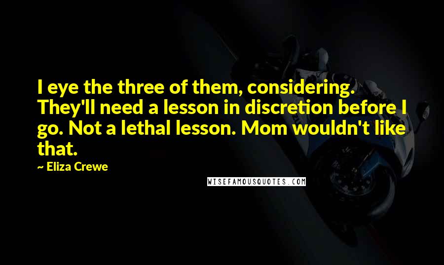 Eliza Crewe quotes: I eye the three of them, considering. They'll need a lesson in discretion before I go. Not a lethal lesson. Mom wouldn't like that. Eliza Crewe quotes: I eye the three of them, considering. They'll need a lesson in discretion before I go. Not a lethal lesson. Mom wouldn't like that.