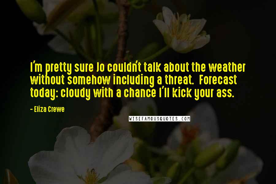 Eliza Crewe quotes: I'm pretty sure Jo couldn't talk about the weather without somehow including a threat. Forecast today: cloudy with a chance I'll kick your ass. Eliza Crewe quotes: I'm pretty sure Jo couldn't talk about the weather without somehow including a threat. Forecast today: cloudy with a chance I'll kick your ass.