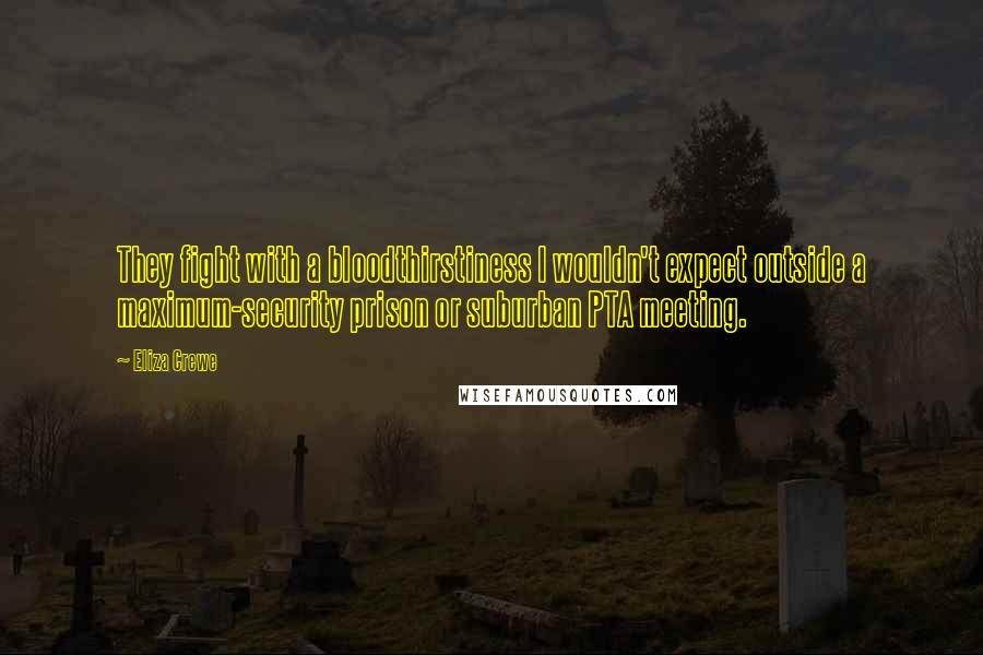 Eliza Crewe quotes: They fight with a bloodthirstiness I wouldn't expect outside a maximum-security prison or suburban PTA meeting. Eliza Crewe quotes: They fight with a bloodthirstiness I wouldn't expect outside a maximum-security prison or suburban PTA meeting.