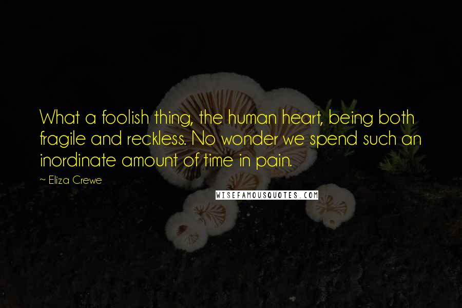Eliza Crewe quotes: What a foolish thing, the human heart, being both fragile and reckless. No wonder we spend such an inordinate amount of time in pain. Eliza Crewe quotes: What a foolish thing, the human heart, being both fragile and reckless. No wonder we spend such an inordinate amount of time in pain.