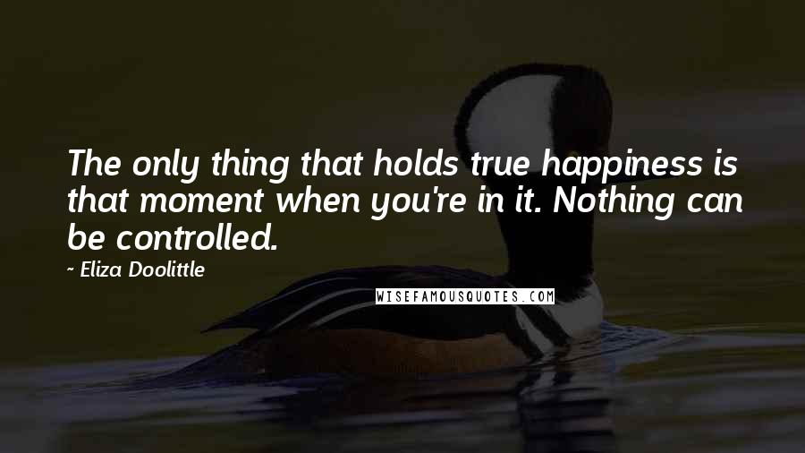 Eliza Doolittle quotes: The only thing that holds true happiness is that moment when you're in it. Nothing can be controlled.