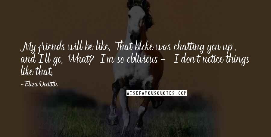 Eliza Doolittle quotes: My friends will be like, 'That bloke was chatting you up', and I'll go, 'What?' I'm so oblivious - I don't notice things like that.