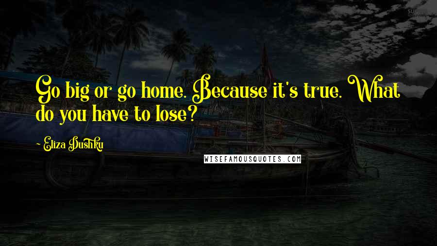 Eliza Dushku quotes: Go big or go home. Because it's true. What do you have to lose?
