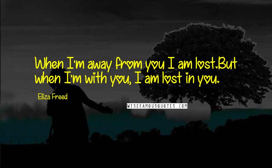 Eliza Freed quotes: When I'm away from you I am lost.But when I'm with you, I am lost in you.