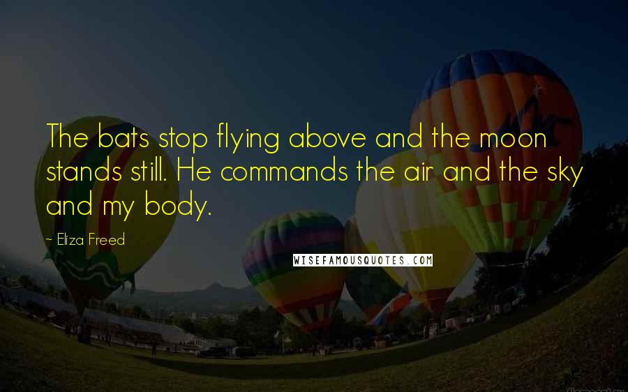 Eliza Freed quotes: The bats stop flying above and the moon stands still. He commands the air and the sky and my body.