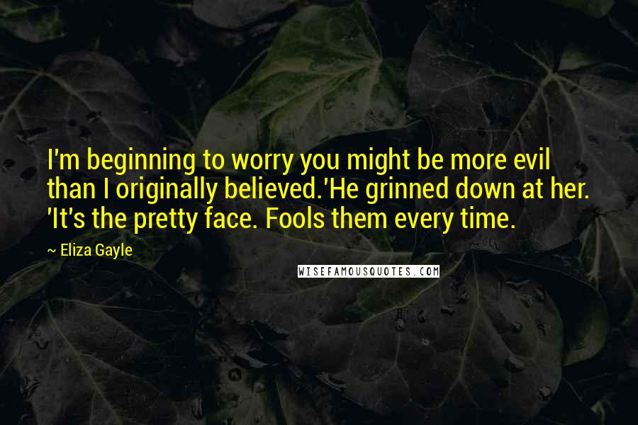 Eliza Gayle quotes: I'm beginning to worry you might be more evil than I originally believed.'He grinned down at her. 'It's the pretty face. Fools them every time. Eliza Gayle quotes: I'm beginning to worry you might be more evil than I originally believed.'He grinned down at her. 'It's the pretty face. Fools them every time.