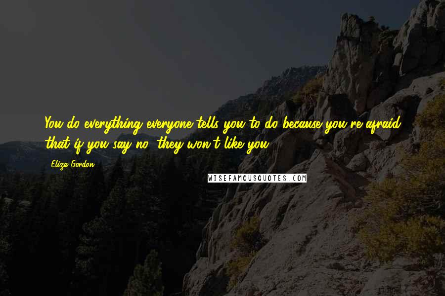 Eliza Gordon quotes: You do everything everyone tells you to do because you're afraid that if you say no, they won't like you. Eliza Gordon quotes: You do everything everyone tells you to do because you're afraid that if you say no, they won't like you.