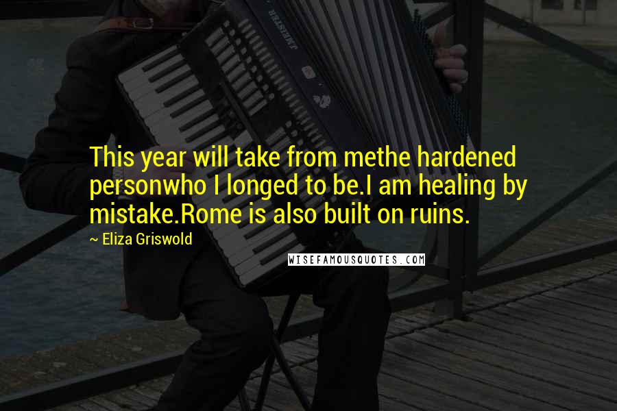 Eliza Griswold quotes: This year will take from methe hardened personwho I longed to be.I am healing by mistake.Rome is also built on ruins.