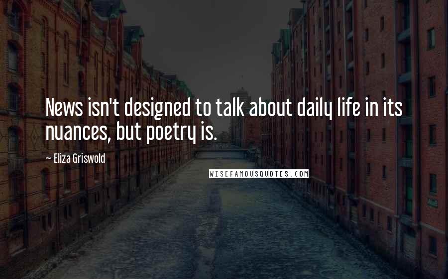 Eliza Griswold quotes: News isn't designed to talk about daily life in its nuances, but poetry is.