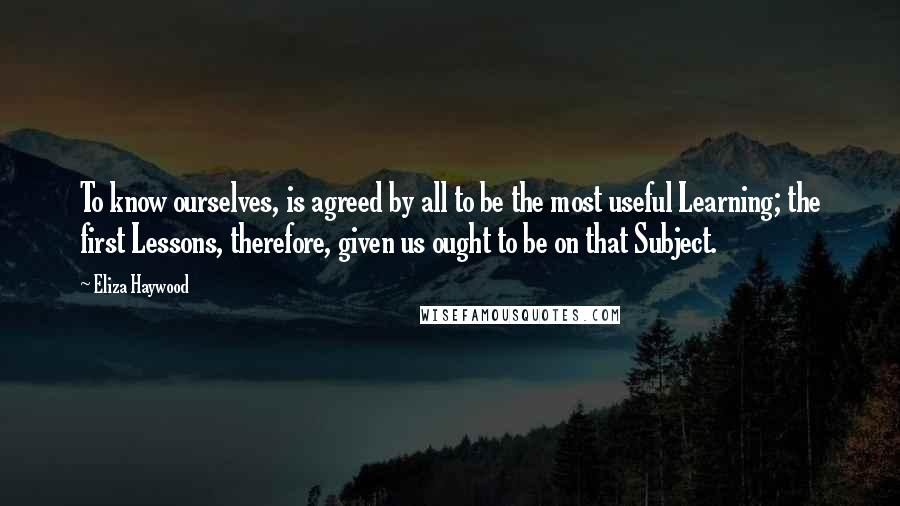 Eliza Haywood quotes: To know ourselves, is agreed by all to be the most useful Learning; the first Lessons, therefore, given us ought to be on that Subject.