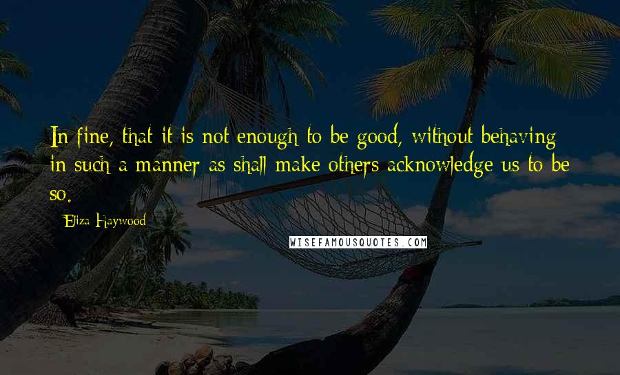 Eliza Haywood quotes: In fine, that it is not enough to be good, without behaving in such a manner as shall make others acknowledge us to be so.