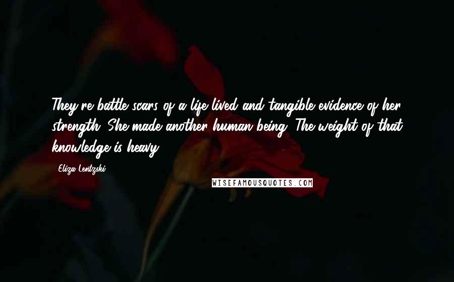 Eliza Lentzski quotes: They're battle scars of a life lived and tangible evidence of her strength. She made another human being. The weight of that knowledge is heavy. Eliza Lentzski quotes: They're battle scars of a life lived and tangible evidence of her strength. She made another human being. The weight of that knowledge is heavy.