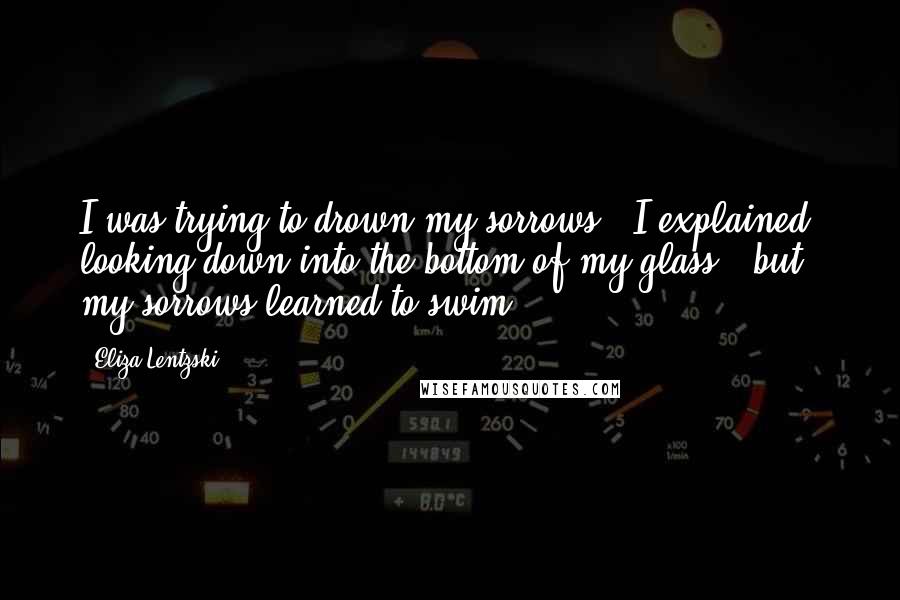 Eliza Lentzski quotes: I was trying to drown my sorrows," I explained, looking down into the bottom of my glass, "but my sorrows learned to swim. Eliza Lentzski quotes: I was trying to drown my sorrows," I explained, looking down into the bottom of my glass, "but my sorrows learned to swim.