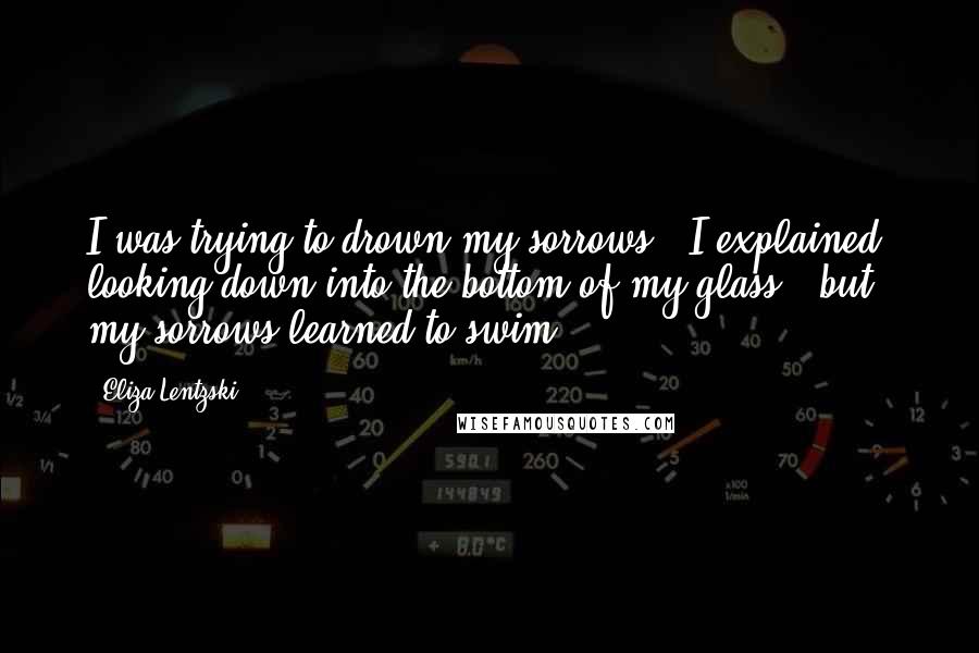 Eliza Lentzski quotes: I was trying to drown my sorrows," I explained, looking down into the bottom of my glass, "but my sorrows learned to swim.