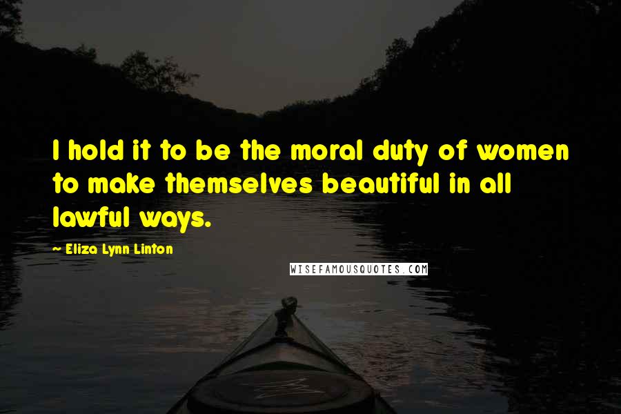 Eliza Lynn Linton quotes: I hold it to be the moral duty of women to make themselves beautiful in all lawful ways.