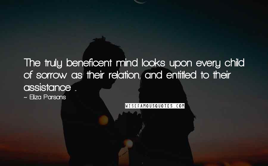 Eliza Parsons quotes: The truly beneficent mind looks upon every child of sorrow as their relation, and entitled to their assistance ... Eliza Parsons quotes: The truly beneficent mind looks upon every child of sorrow as their relation, and entitled to their assistance ...