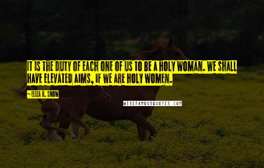 Eliza R. Snow quotes: It is the duty of each one of us to be a holy woman. We shall have elevated aims, if we are holy women.