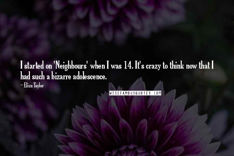 Eliza Taylor quotes: I started on 'Neighbours' when I was 14. It's crazy to think now that I had such a bizarre adolescence.
