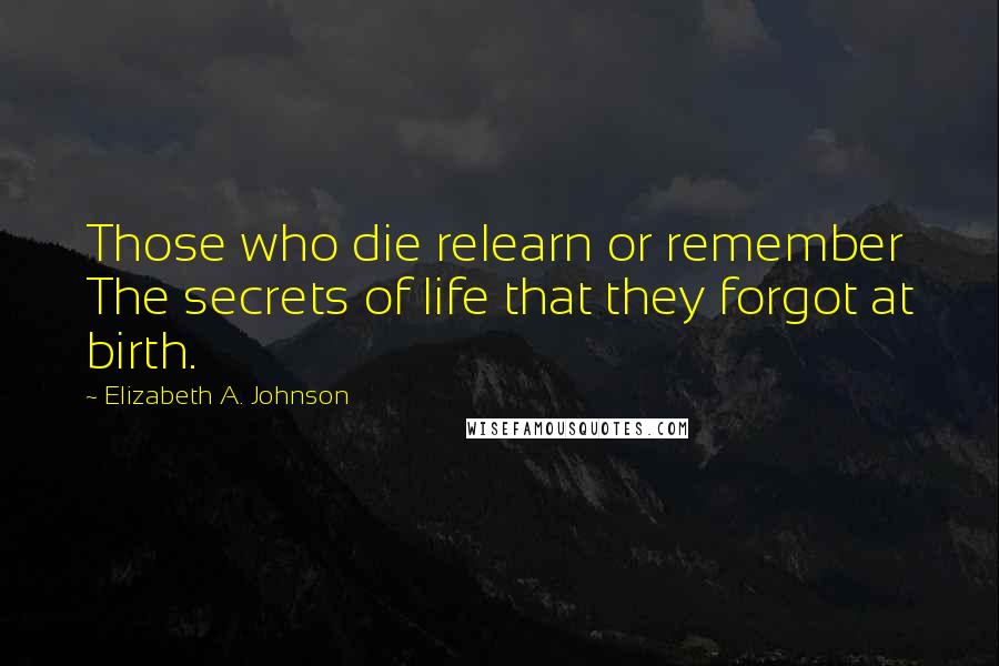 Elizabeth A. Johnson quotes: Those who die relearn or remember The secrets of life that they forgot at birth.