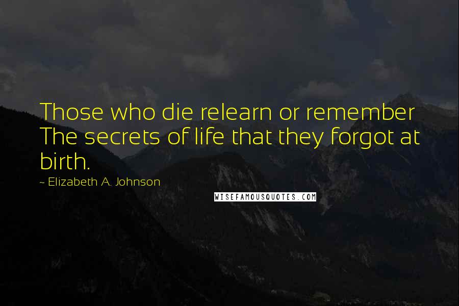 Elizabeth A. Johnson quotes: Those who die relearn or remember The secrets of life that they forgot at birth. Elizabeth A. Johnson quotes: Those who die relearn or remember The secrets of life that they forgot at birth.