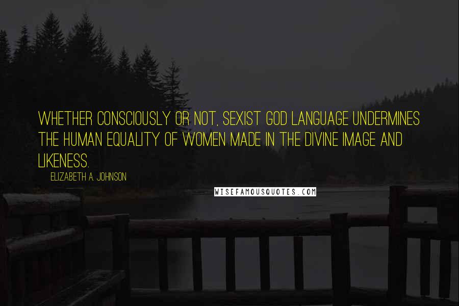 Elizabeth A. Johnson quotes: Whether consciously or not, sexist God language undermines the human equality of women made in the divine image and likeness. Elizabeth A. Johnson quotes: Whether consciously or not, sexist God language undermines the human equality of women made in the divine image and likeness.