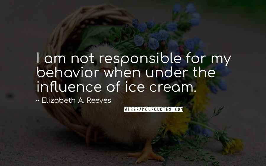 Elizabeth A. Reeves quotes: I am not responsible for my behavior when under the influence of ice cream.