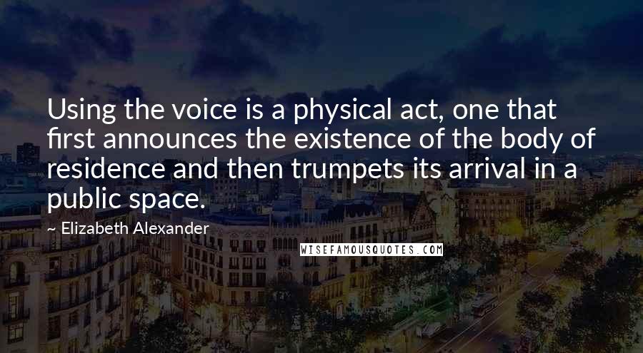 Elizabeth Alexander quotes: Using the voice is a physical act, one that first announces the existence of the body of residence and then trumpets its arrival in a public space.