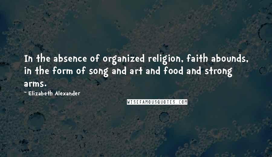 Elizabeth Alexander quotes: In the absence of organized religion, faith abounds, in the form of song and art and food and strong arms.