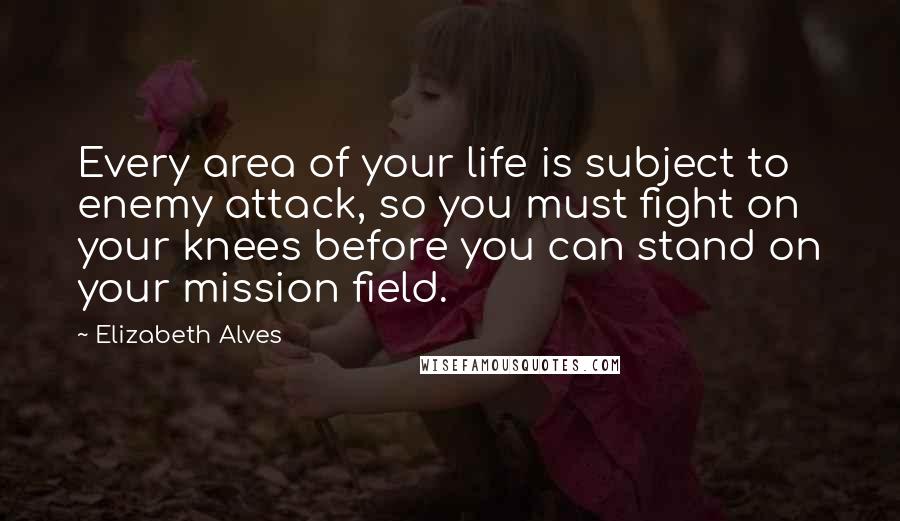 Elizabeth Alves quotes: Every area of your life is subject to enemy attack, so you must fight on your knees before you can stand on your mission field. Elizabeth Alves quotes: Every area of your life is subject to enemy attack, so you must fight on your knees before you can stand on your mission field.