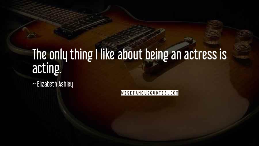 Elizabeth Ashley quotes: The only thing I like about being an actress is acting.