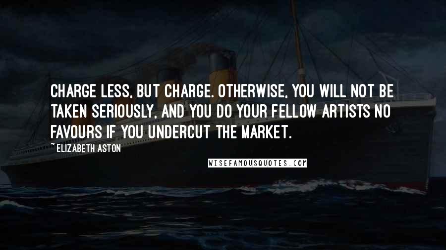 Elizabeth Aston quotes: Charge less, but charge. Otherwise, you will not be taken seriously, and you do your fellow artists no favours if you undercut the market. Elizabeth Aston quotes: Charge less, but charge. Otherwise, you will not be taken seriously, and you do your fellow artists no favours if you undercut the market.