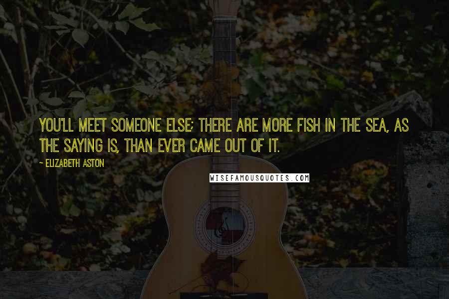 Elizabeth Aston quotes: You'll meet someone else; there are more fish in the sea, as the saying is, than ever came out of it. Elizabeth Aston quotes: You'll meet someone else; there are more fish in the sea, as the saying is, than ever came out of it.