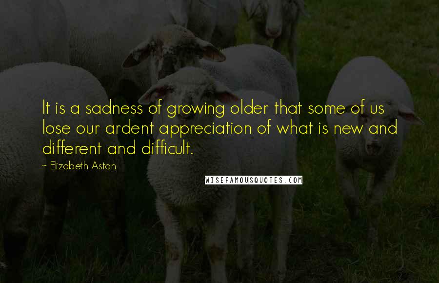 Elizabeth Aston quotes: It is a sadness of growing older that some of us lose our ardent appreciation of what is new and different and difficult. Elizabeth Aston quotes: It is a sadness of growing older that some of us lose our ardent appreciation of what is new and different and difficult.