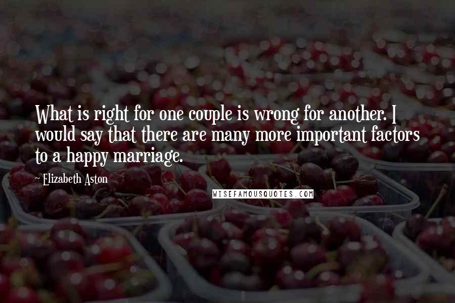 Elizabeth Aston quotes: What is right for one couple is wrong for another. I would say that there are many more important factors to a happy marriage. Elizabeth Aston quotes: What is right for one couple is wrong for another. I would say that there are many more important factors to a happy marriage.
