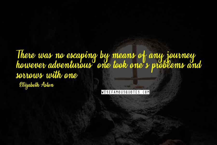 Elizabeth Aston quotes: There was no escaping by means of any journey, however adventurous, one took one's problems and sorrows with one. Elizabeth Aston quotes: There was no escaping by means of any journey, however adventurous, one took one's problems and sorrows with one.