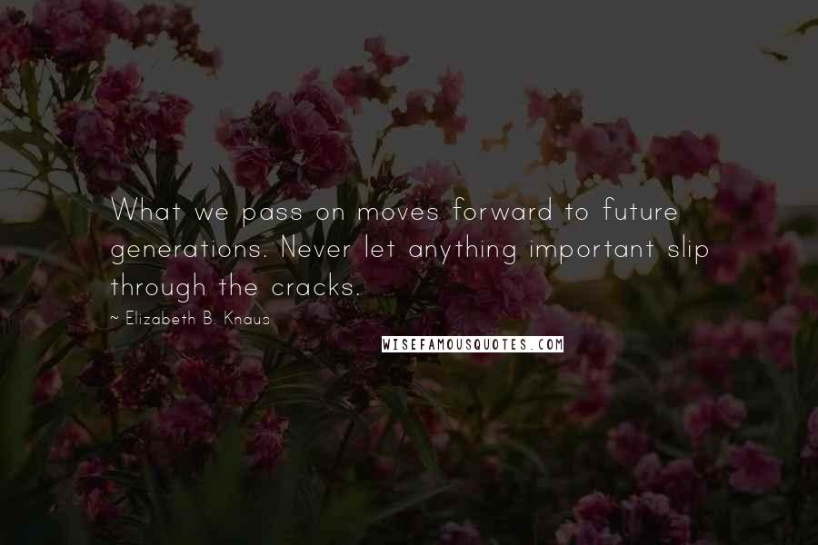 Elizabeth B. Knaus quotes: What we pass on moves forward to future generations. Never let anything important slip through the cracks.